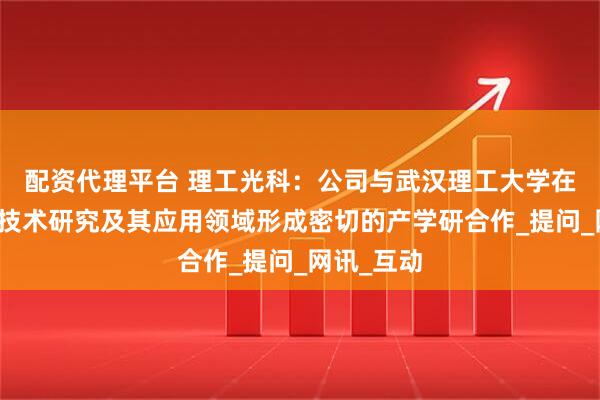 配资代理平台 理工光科：公司与武汉理工大学在光纤传感技术研究及其应用领域形成密切的产学研合作_提问_网讯_互动