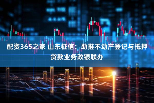 配资365之家 山东征信：助推不动产登记与抵押贷款业务政银联办