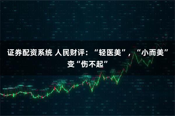 证券配资系统 人民财评：“轻医美”，“小而美”变“伤不起”