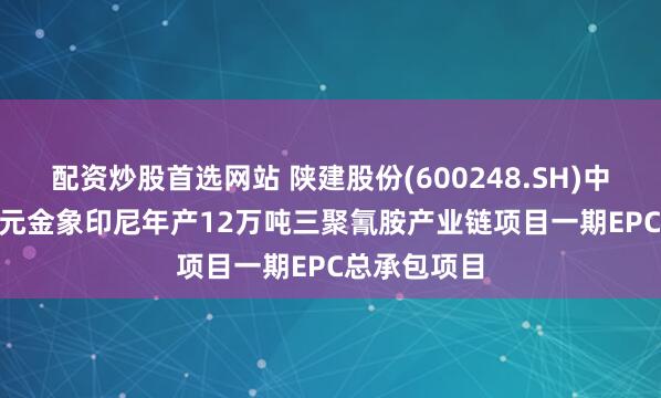 配资炒股首选网站 陕建股份(600248.SH)中标21.37亿元金象印尼年产12万吨三聚氰胺产业链项目一期EPC总承包项目