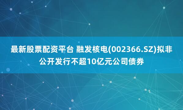 最新股票配资平台 融发核电(002366.SZ)拟非公开发行不超10亿元公司债券