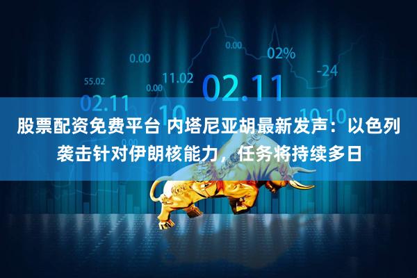 股票配资免费平台 内塔尼亚胡最新发声：以色列袭击针对伊朗核能力，任务将持续多日
