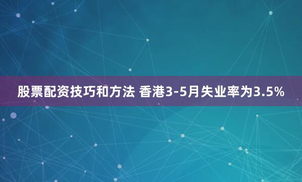 股票配资技巧和方法 香港3-5月失业率为3.5%