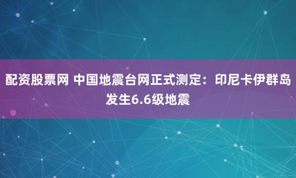 配资股票网 中国地震台网正式测定：印尼卡伊群岛发生6.6级地震