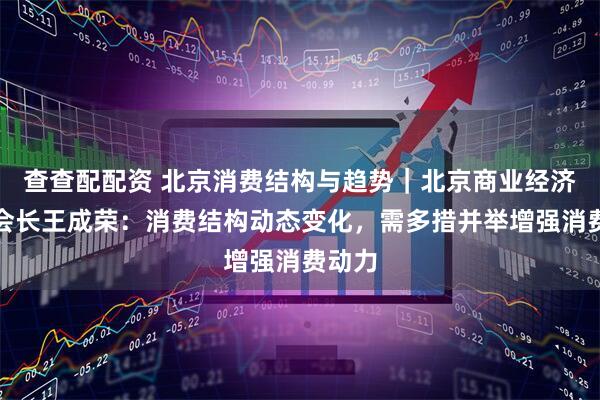 查查配配资 北京消费结构与趋势｜北京商业经济学会会长王成荣：消费结构动态变化，需多措并举增强消费动力
