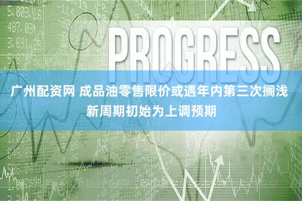 广州配资网 成品油零售限价或遇年内第三次搁浅 新周期初始为上调预期