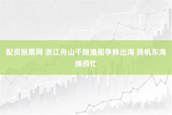 配资股票网 浙江舟山千艘渔船争鲜出海 扬帆东海捕捞忙