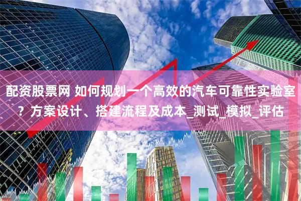 配资股票网 如何规划一个高效的汽车可靠性实验室？方案设计、搭建流程及成本_测试_模拟_评估