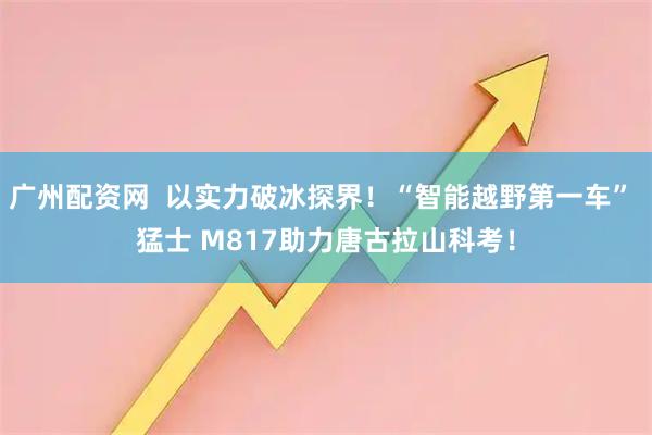 广州配资网  以实力破冰探界！“智能越野第一车” 猛士 M817助力唐古拉山科考！