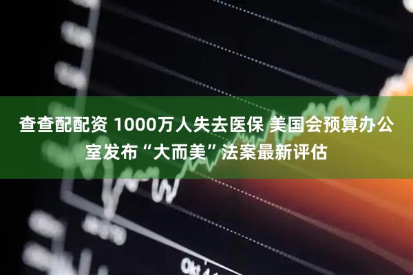 查查配配资 1000万人失去医保 美国会预算办公室发布“大而美”法案最新评估
