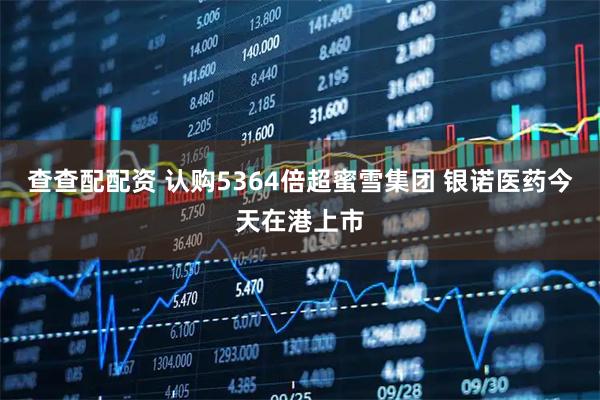 查查配配资 认购5364倍超蜜雪集团 银诺医药今天在港上市