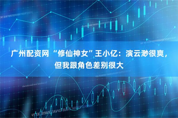 广州配资网 “修仙神女”王小亿：演云渺很爽，但我跟角色差别很大
