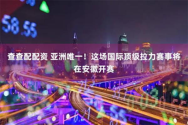 查查配配资 亚洲唯一！这场国际顶级拉力赛事将在安徽开赛