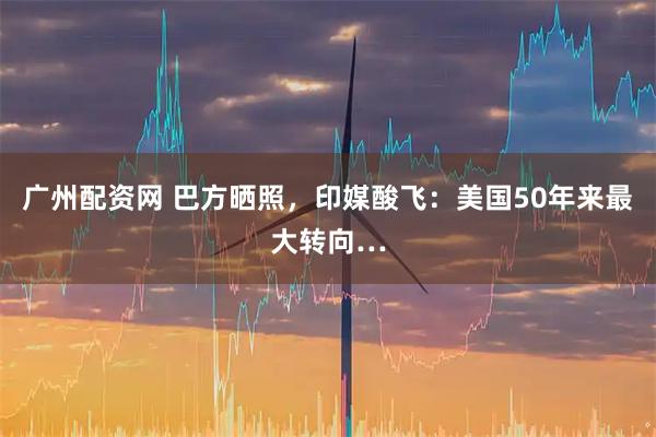 广州配资网 巴方晒照，印媒酸飞：美国50年来最大转向…