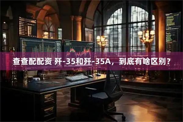 查查配配资 歼-35和歼-35A，到底有啥区别？