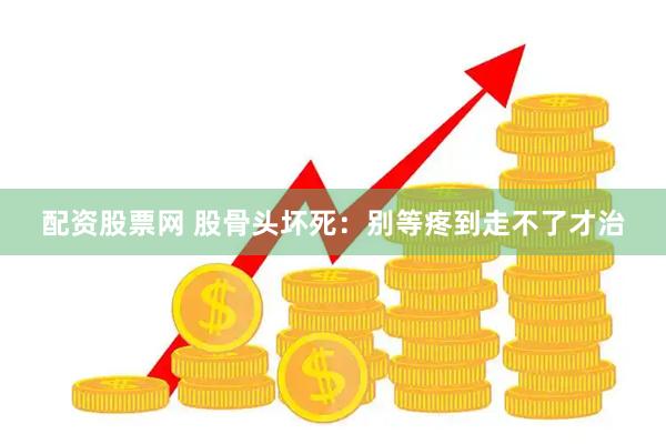 配资股票网 股骨头坏死：别等疼到走不了才治