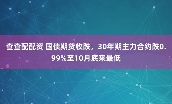 查查配配资 国债期货收跌，30年期主力合约跌0.99%至10月底来最低