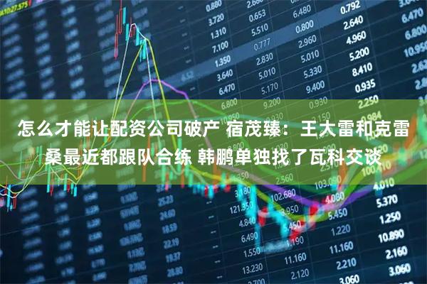 怎么才能让配资公司破产 宿茂臻：王大雷和克雷桑最近都跟队合练 韩鹏单独找了瓦科交谈