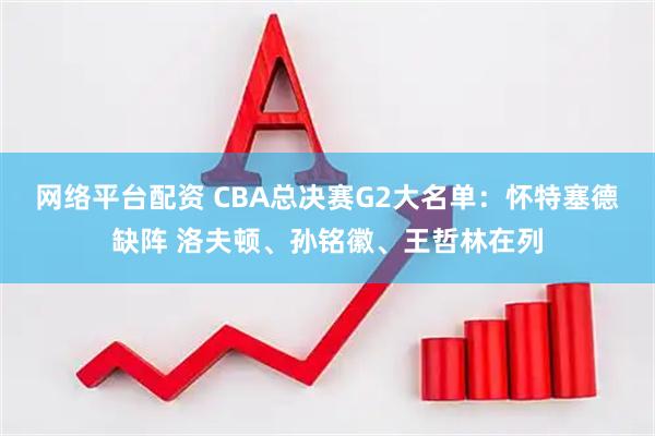 网络平台配资 CBA总决赛G2大名单：怀特塞德缺阵 洛夫顿、孙铭徽、王哲林在列