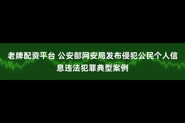 老牌配资平台 公安部网安局发布侵犯公民个人信息违法犯罪典型案例