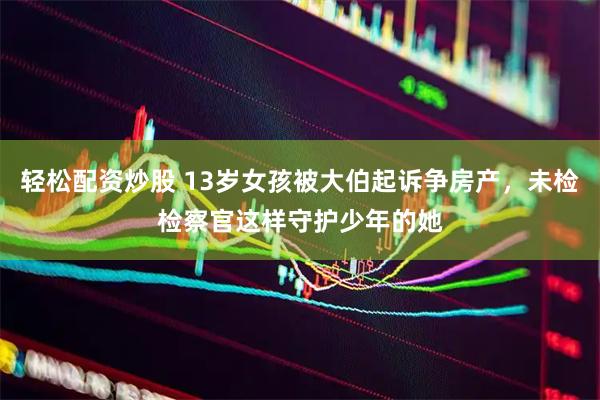 轻松配资炒股 13岁女孩被大伯起诉争房产，未检检察官这样守护少年的她