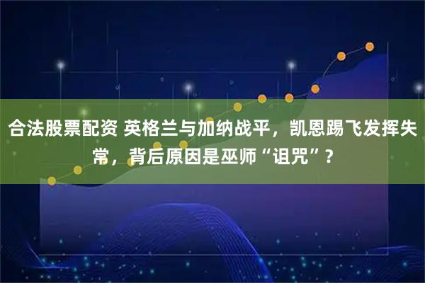 合法股票配资 英格兰与加纳战平，凯恩踢飞发挥失常，背后原因是巫师“诅咒”？