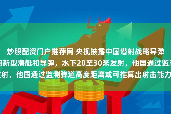 炒股配资门户推荐网 央视披露中国潜射战略导弹试射细节，专家：使用新型潜艇和导弹，水下20至30米发射，他国通过监测弹道高度距离或可推算出射击能力覆盖全球
