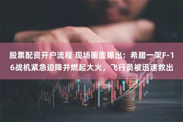 股票配资开户流程 现场画面曝出：希腊一架F-16战机紧急迫降并燃起大火，飞行员被迅速救出