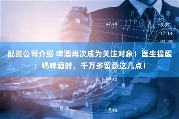 配资公司介绍 啤酒再次成为关注对象！医生提醒：喝啤酒时，千万多留意这几点！