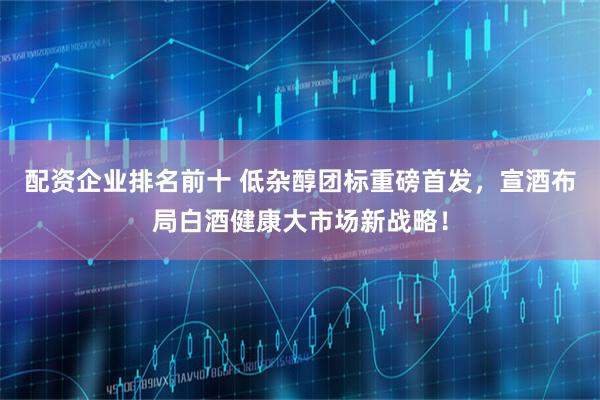 配资企业排名前十 低杂醇团标重磅首发，宣酒布局白酒健康大市场新战略！
