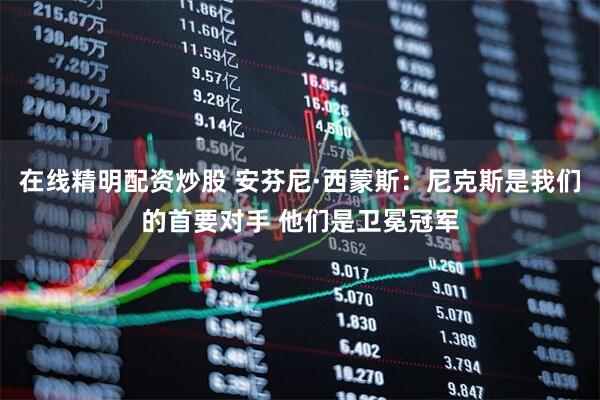 在线精明配资炒股 安芬尼·西蒙斯：尼克斯是我们的首要对手 他们是卫冕冠军