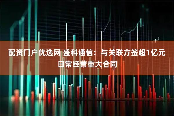 配资门户优选网 盛科通信：与关联方签超1亿元日常经营重大合同