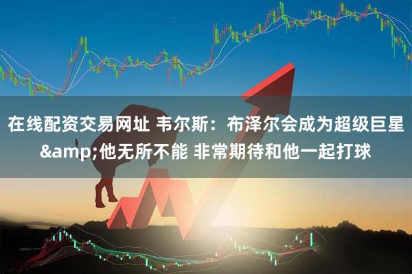 在线配资交易网址 韦尔斯：布泽尔会成为超级巨星&他无所不能 非常期待和他一起打球