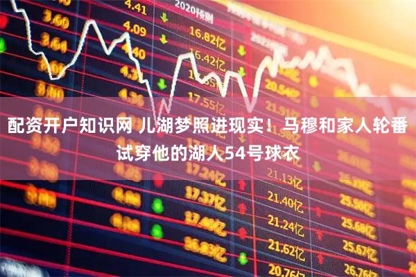 配资开户知识网 儿湖梦照进现实！马穆和家人轮番试穿他的湖人54号球衣
