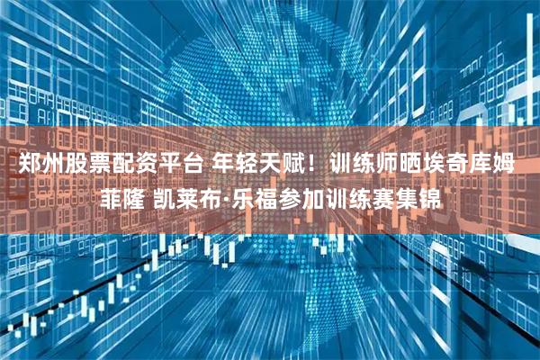 郑州股票配资平台 年轻天赋！训练师晒埃奇库姆 菲隆 凯莱布·乐福参加训练赛集锦