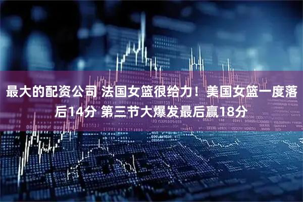 最大的配资公司 法国女篮很给力！美国女篮一度落后14分 第三节大爆发最后赢18分