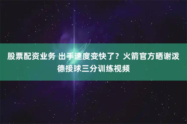 股票配资业务 出手速度变快了？火箭官方晒谢泼德接球三分训练视频